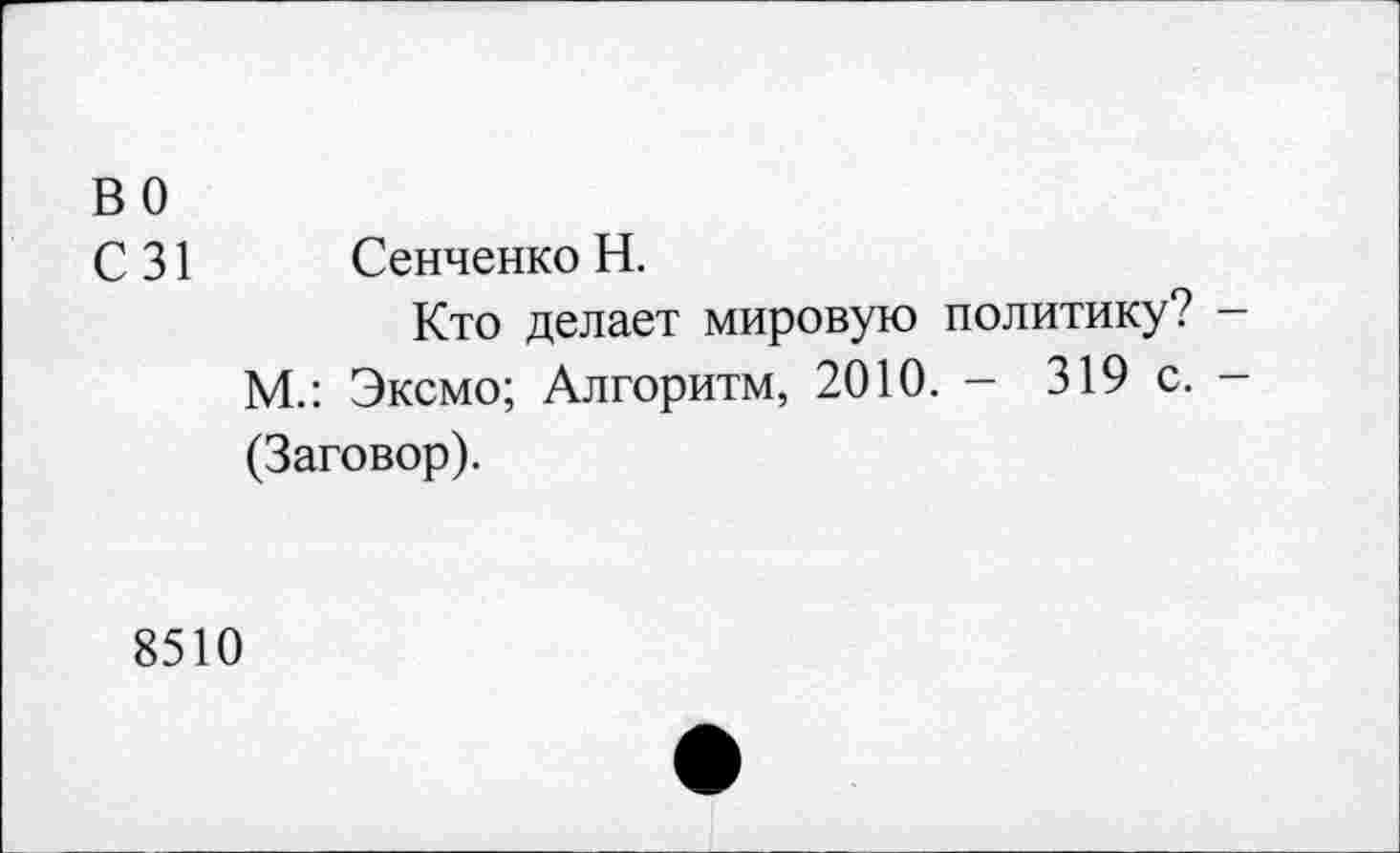 ﻿во
С 31 Сенченко Н.
Кто делает мировую политику? -М.: Эксмо; Алгоритм, 2010. - 319 с. -(Заговор).
8510